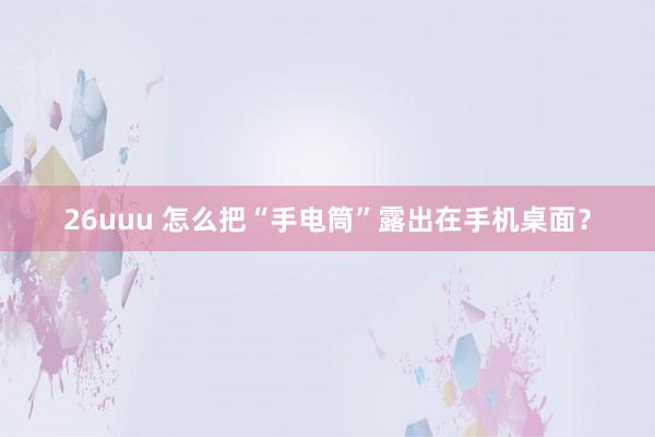26uuu 怎么把“手电筒”露出在手机桌面？