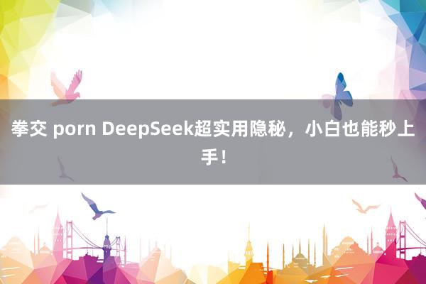 拳交 porn DeepSeek超实用隐秘，小白也能秒上手！