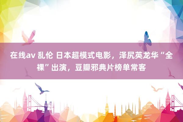 在线av 乱伦 日本超模式电影，泽尻英龙华“全裸”出演，豆瓣邪典片榜单常客